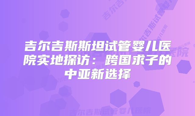 吉尔吉斯斯坦试管婴儿医院实地探访：跨国求子的中亚新选择