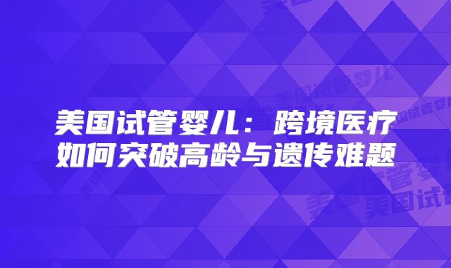 美国试管婴儿:跨境医疗如何突破高龄与遗传难题