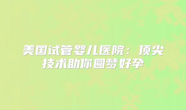 美国试管婴儿医院：顶尖技术助你圆梦好孕
