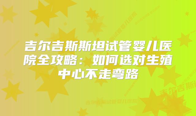 吉尔吉斯斯坦试管婴儿医院全攻略:如何选对生殖中心不走弯路