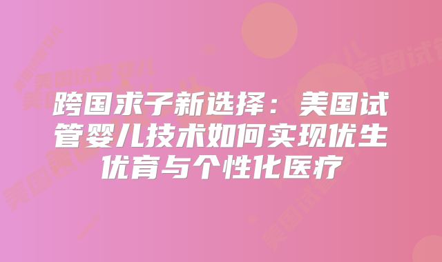 跨国求子新选择：美国试管婴儿技术如何实现优生优育与个性化医疗