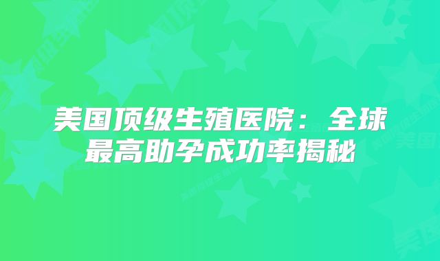 美国顶级生殖医院:全球最高助孕成功率揭秘