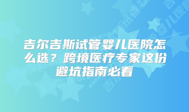 吉尔吉斯试管婴儿医院怎么选？跨境医疗专家这份避坑指南必看