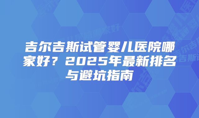吉尔吉斯试管婴儿医院哪家好？2025年最新排名与避坑指南