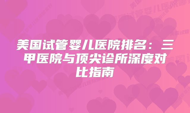 美国试管婴儿医院排名：三甲医院与顶尖诊所深度对比指南