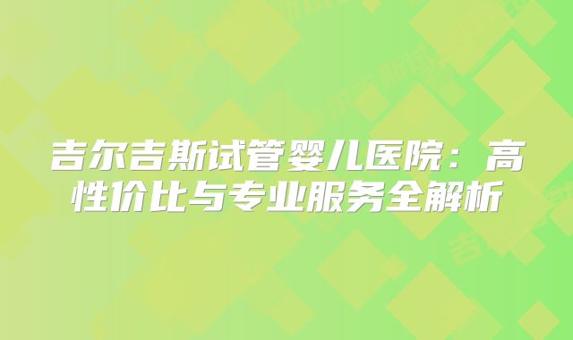 吉尔吉斯试管婴儿医院:高性价比与专业服务全解析
