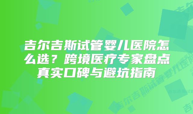 吉尔吉斯试管婴儿医院怎么选？跨境医疗专家盘点真实口碑与避坑指南
