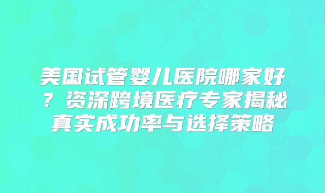 美国试管婴儿医院哪家好？资深跨境医疗专家揭秘真实成功率与选择策略