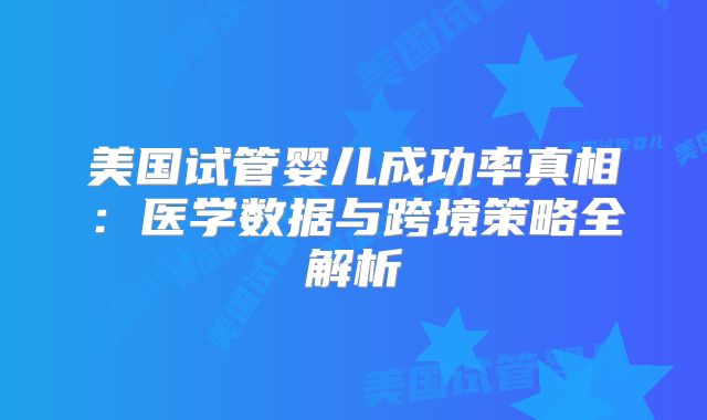 美国试管婴儿成功率真相：医学数据与跨境策略全解析