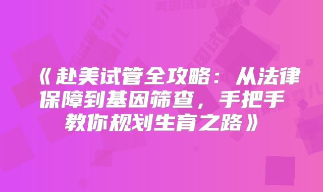 《赴美试管全攻略：从法律保障到基因筛查，手把手教你规划生育之路》