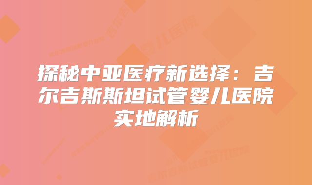探秘中亚医疗新选择：吉尔吉斯斯坦试管婴儿医院实地解析