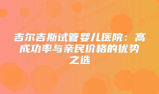 吉尔吉斯试管婴儿医院：高成功率与亲民价格的优势之选