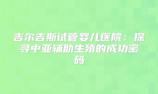 吉尔吉斯试管婴儿医院：探寻中亚辅助生殖的成功密码