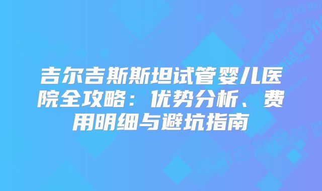 吉尔吉斯斯坦试管婴儿医院全攻略：优势分析、费用明细与避坑指南