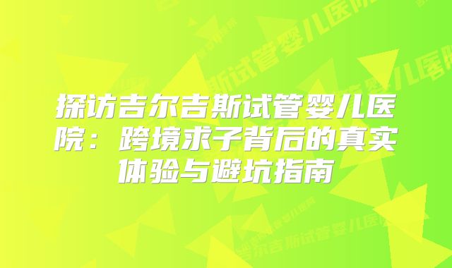 探访吉尔吉斯试管婴儿医院：跨境求子背后的真实体验与避坑指南