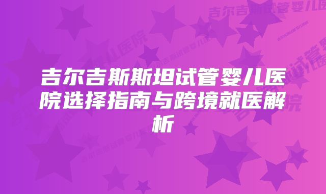 吉尔吉斯斯坦试管婴儿医院选择指南与跨境就医解析