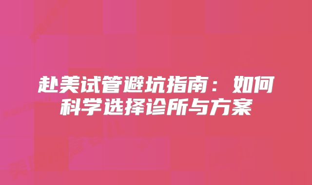 赴美试管避坑指南：如何科学选择诊所与方案