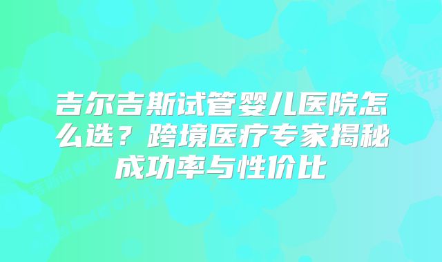 吉尔吉斯试管婴儿医院怎么选？跨境医疗专家揭秘成功率与性价比