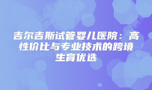 吉尔吉斯试管婴儿医院：高性价比与专业技术的跨境生育优选