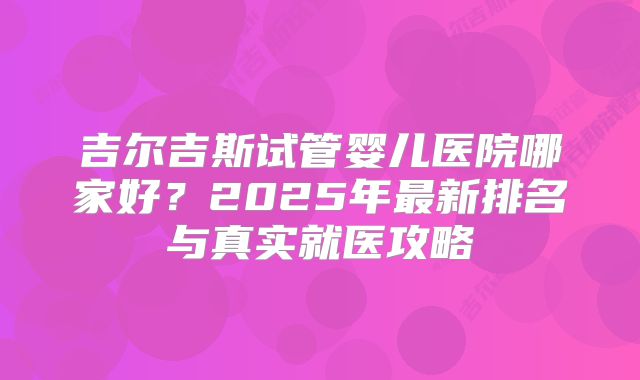 吉尔吉斯试管婴儿医院哪家好？2025年最新排名与真实就医攻略