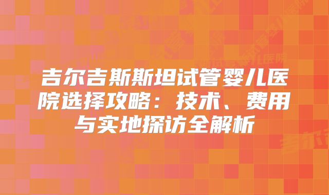 吉尔吉斯斯坦试管婴儿医院选择攻略:技术、费用与实地探访全解析