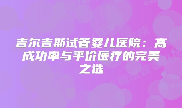 吉尔吉斯试管婴儿医院：高成功率与平价医疗的完美之选