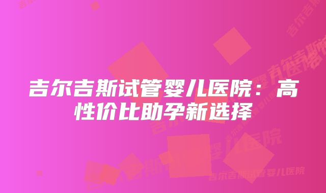 吉尔吉斯试管婴儿医院：高性价比助孕新选择