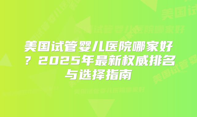 美国试管婴儿医院哪家好?2025年最新权威排名与选择指南