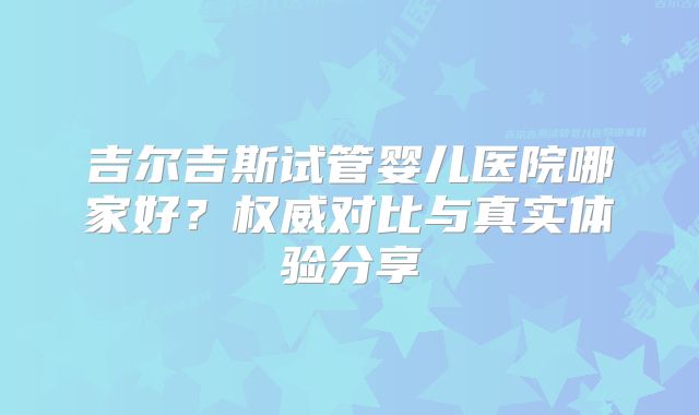 吉尔吉斯试管婴儿医院哪家好?权威对比与真实体验分享