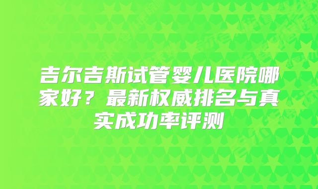 吉尔吉斯试管婴儿医院哪家好？最新权威排名与真实成功率评测