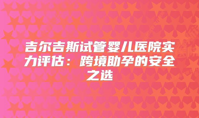 吉尔吉斯试管婴儿医院实力评估：跨境助孕的安全之选