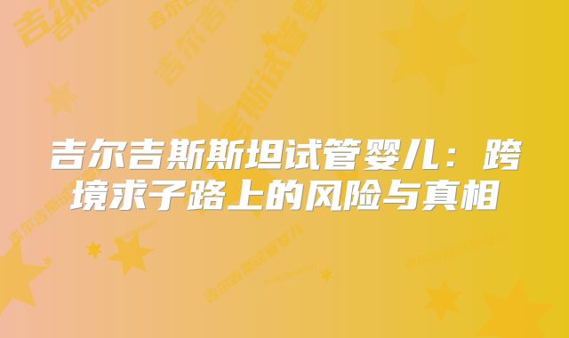 吉尔吉斯斯坦试管婴儿：跨境求子路上的风险与真相