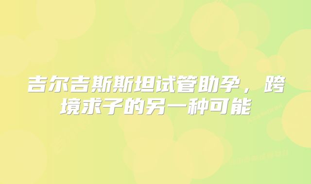吉尔吉斯斯坦试管助孕,跨境求子的另一种可能