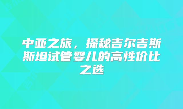 中亚之旅，探秘吉尔吉斯斯坦试管婴儿的高性价比之选