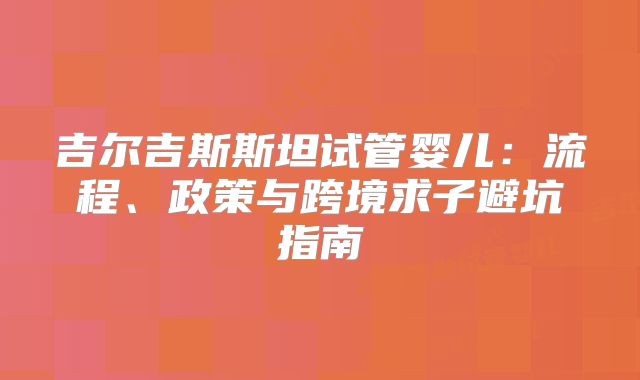 吉尔吉斯斯坦试管婴儿：流程、政策与跨境求子避坑指南