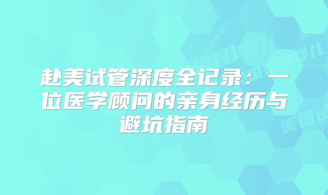 赴美试管深度全记录：一位医学顾问的亲身经历与避坑指南