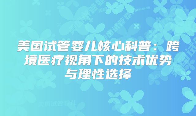 美国试管婴儿核心科普：跨境医疗视角下的技术优势与理性选择
