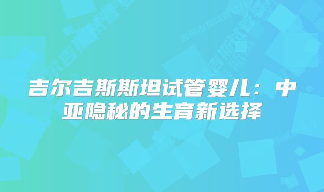 吉尔吉斯斯坦试管婴儿:中亚隐秘的生育新选择
