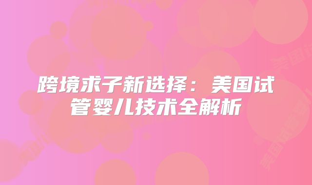 跨境求子新选择:美国试管婴儿技术全解析