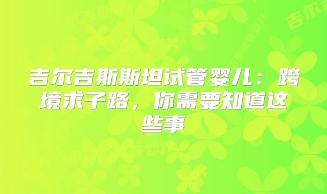 吉尔吉斯斯坦试管婴儿:跨境求子路,你需要知道这些事