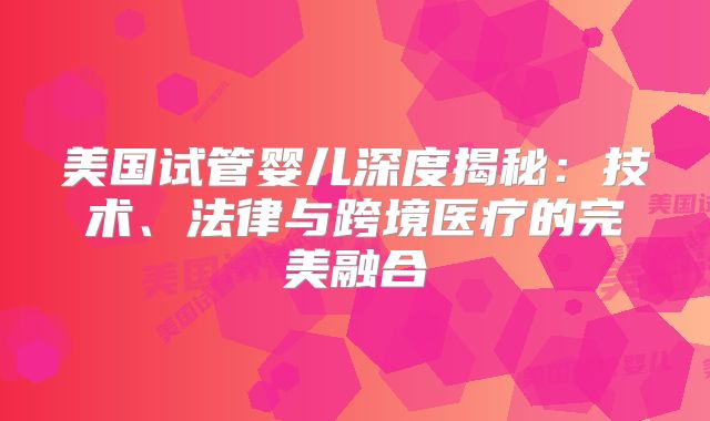 美国试管婴儿深度揭秘：技术、法律与跨境医疗的完美融合