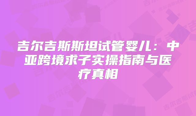 吉尔吉斯斯坦试管婴儿:中亚跨境求子实操指南与医疗真相