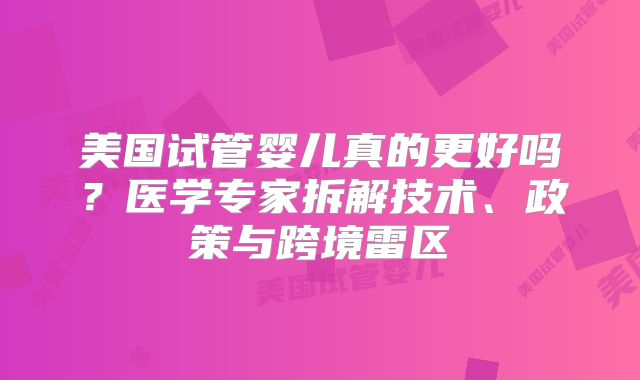 美国试管婴儿真的更好吗?医学专家拆解技术、政策与跨境雷区