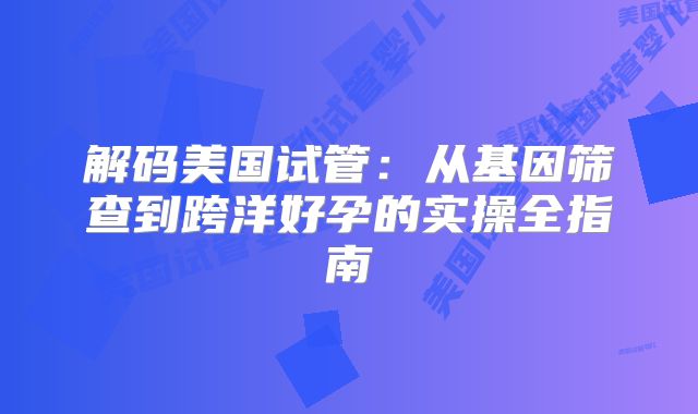 解码美国试管：从基因筛查到跨洋好孕的实操全指南
