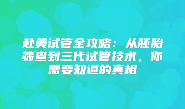 赴美试管全攻略：从胚胎筛查到三代试管技术，你需要知道的真相