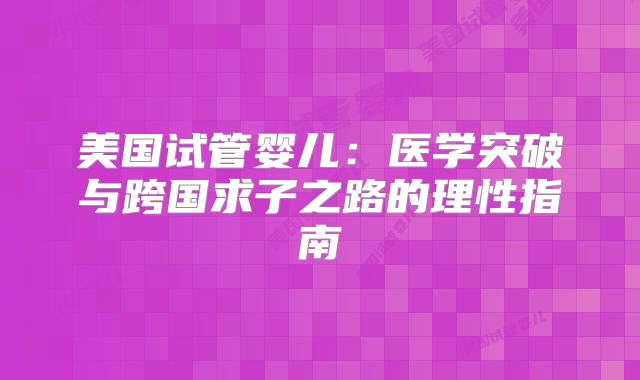 美国试管婴儿：医学突破与跨国求子之路的理性指南