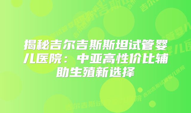 揭秘吉尔吉斯斯坦试管婴儿医院：中亚高性价比辅助生殖新选择
