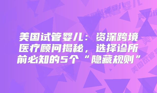 美国试管婴儿：资深跨境医疗顾问揭秘，选择诊所前必知的5个“隐藏规则”