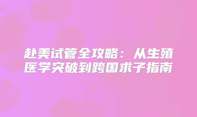 赴美试管全攻略:从生殖医学突破到跨国求子指南