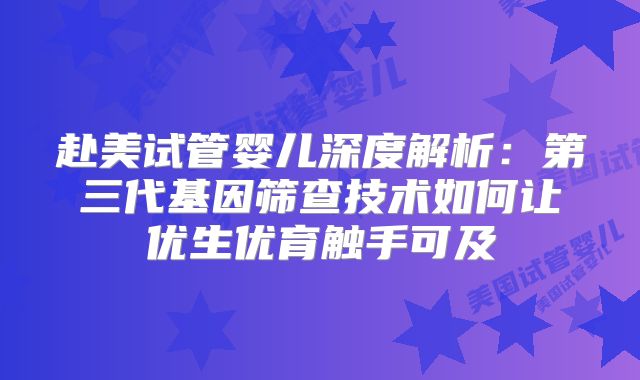 赴美试管婴儿深度解析：第三代基因筛查技术如何让优生优育触手可及